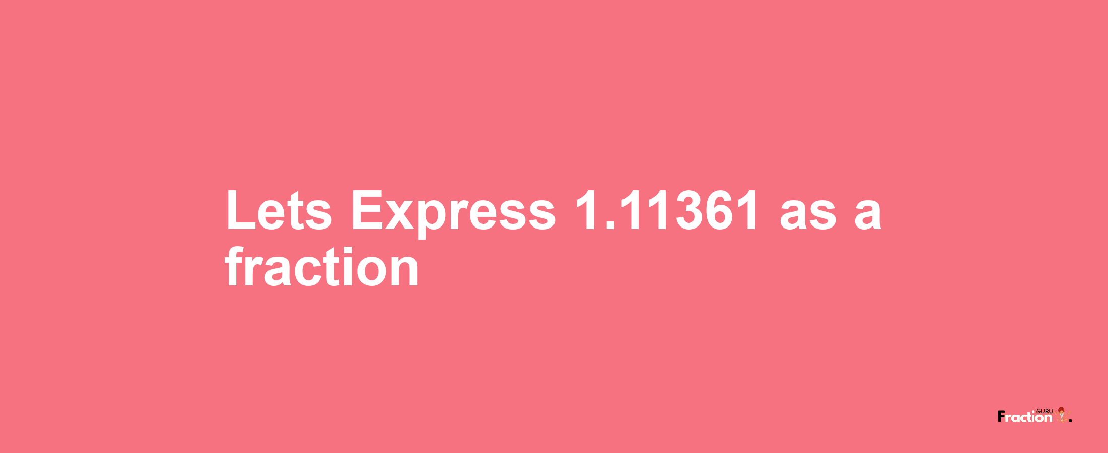 Lets Express 1.11361 as afraction